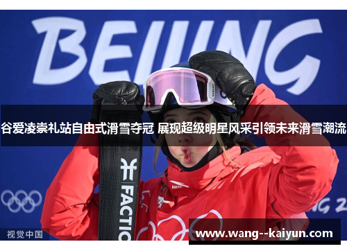 谷爱凌崇礼站自由式滑雪夺冠 展现超级明星风采引领未来滑雪潮流