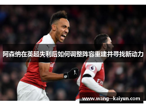 阿森纳在英超失利后如何调整阵容重建并寻找新动力 阿森纳在英超失利后如何调整阵容重建并寻找新动力