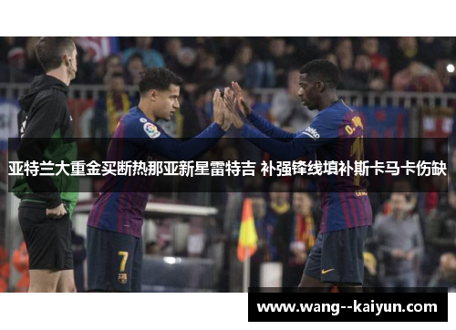 亚特兰大重金买断热那亚新星雷特吉 补强锋线填补斯卡马卡伤缺 亚特兰大重金买断热那亚新星雷特吉 补强锋线填补斯卡马卡伤缺